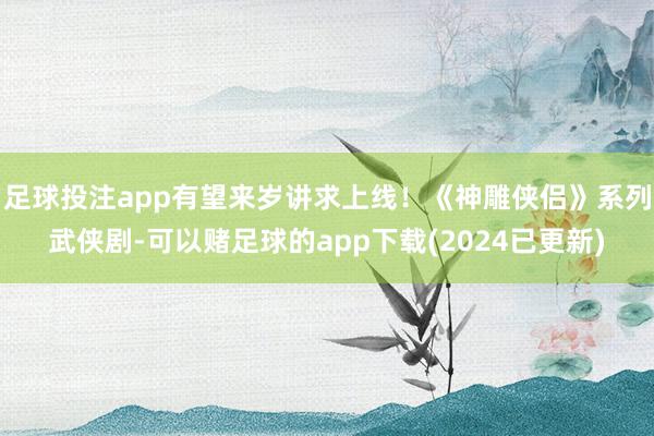 足球投注app有望来岁讲求上线！《神雕侠侣》系列武侠剧-可以赌足球的app下载(2024已更新)