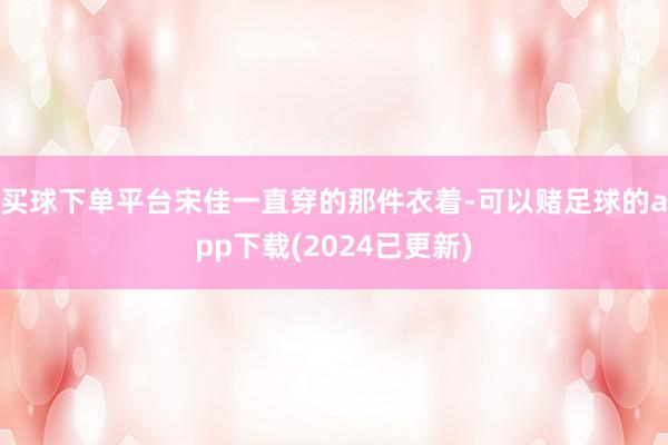 买球下单平台宋佳一直穿的那件衣着-可以赌足球的app下载(2024已更新)