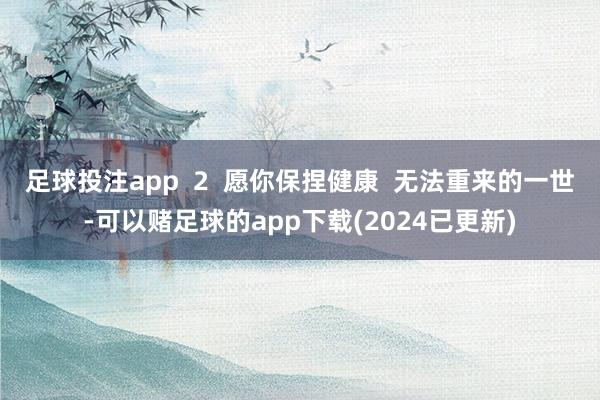 足球投注app  2  愿你保捏健康  无法重来的一世-可以赌足球的app下载(2024已更新)