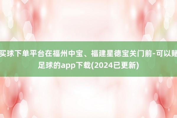 买球下单平台在福州中宝、福建星德宝关门前-可以赌足球的app下载(2024已更新)