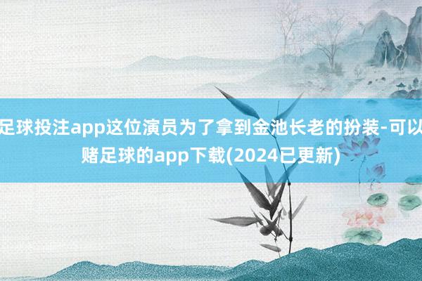 足球投注app这位演员为了拿到金池长老的扮装-可以赌足球的app下载(2024已更新)