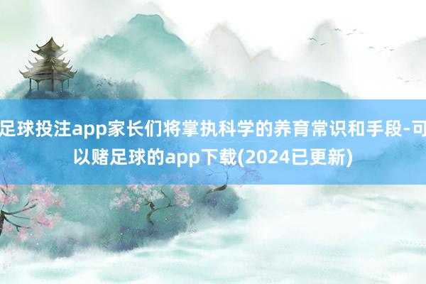 足球投注app家长们将掌执科学的养育常识和手段-可以赌足球的app下载(2024已更新)