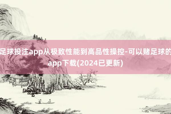 足球投注app从极致性能到高品性操控-可以赌足球的app下载(2024已更新)