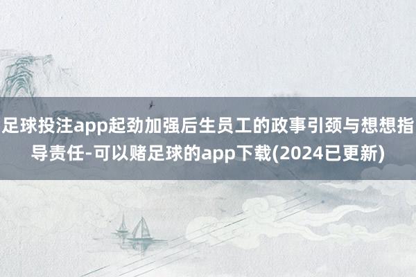 足球投注app起劲加强后生员工的政事引颈与想想指导责任-可以赌足球的app下载(2024已更新)