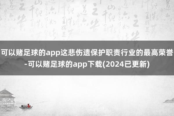 可以赌足球的app这悲伤遗保护职责行业的最高荣誉-可以赌足球的app下载(2024已更新)