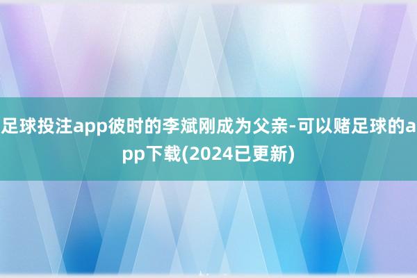 足球投注app彼时的李斌刚成为父亲-可以赌足球的app下载(2024已更新)