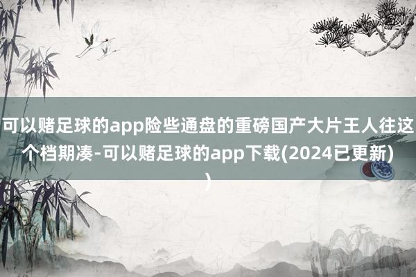 可以赌足球的app险些通盘的重磅国产大片王人往这个档期凑-可以赌足球的app下载(2024已更新)