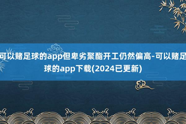 可以赌足球的app但卑劣聚酯开工仍然偏高-可以赌足球的app下载(2024已更新)