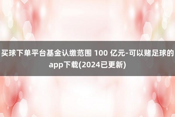 买球下单平台基金认缴范围 100 亿元-可以赌足球的app下载(2024已更新)