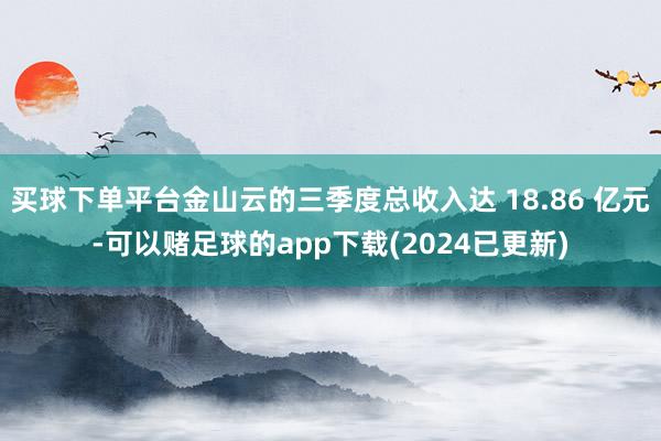 买球下单平台金山云的三季度总收入达 18.86 亿元-可以赌足球的app下载(2024已更新)