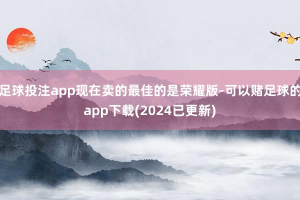 足球投注app现在卖的最佳的是荣耀版-可以赌足球的app下载(2024已更新)