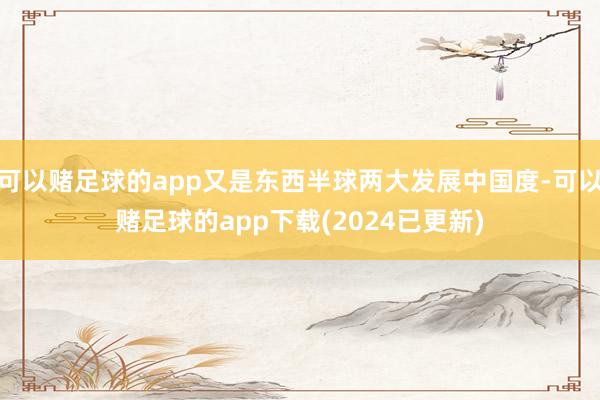 可以赌足球的app又是东西半球两大发展中国度-可以赌足球的app下载(2024已更新)