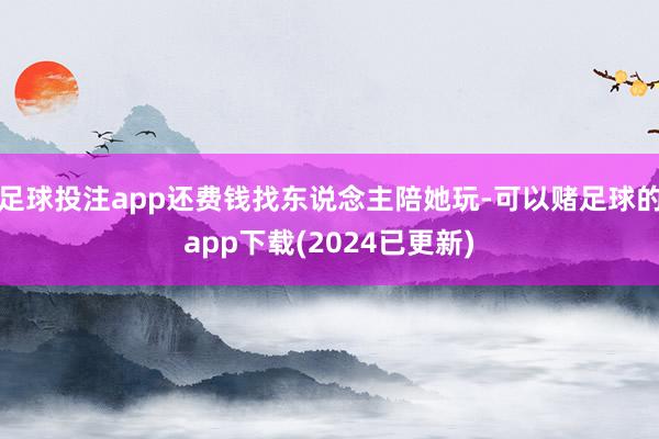 足球投注app还费钱找东说念主陪她玩-可以赌足球的app下载(2024已更新)