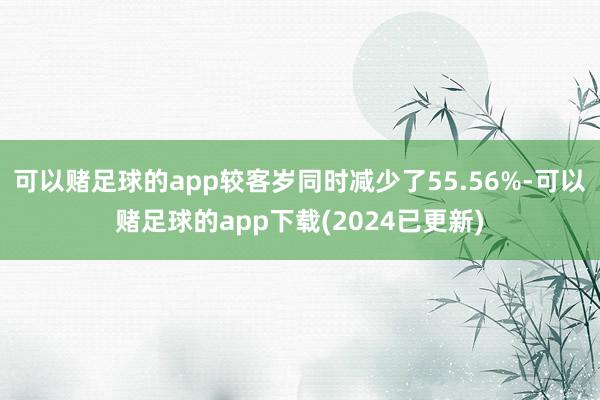 可以赌足球的app较客岁同时减少了55.56%-可以赌足球的app下载(2024已更新)