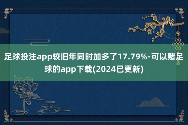 足球投注app较旧年同时加多了17.79%-可以赌足球的app下载(2024已更新)