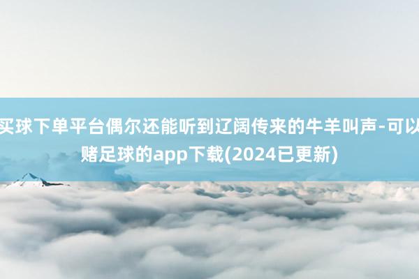 买球下单平台偶尔还能听到辽阔传来的牛羊叫声-可以赌足球的app下载(2024已更新)