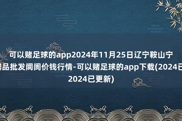 可以赌足球的app2024年11月25日辽宁鞍山宁远农居品批发阛阓价钱行情-可以赌足球的app下载(2024已更新)