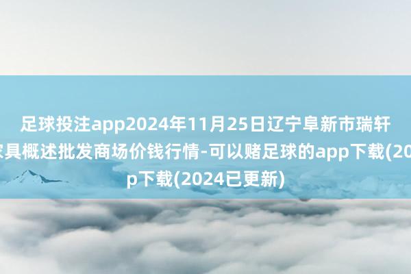 足球投注app2024年11月25日辽宁阜新市瑞轩蔬菜农副家具概述批发商场价钱行情-可以赌足球的app下载(2024已更新)