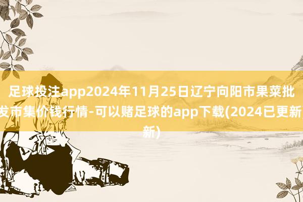 足球投注app2024年11月25日辽宁向阳市果菜批发市集价钱行情-可以赌足球的app下载(2024已更新)