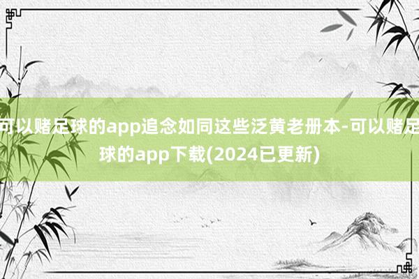 可以赌足球的app追念如同这些泛黄老册本-可以赌足球的app下载(2024已更新)