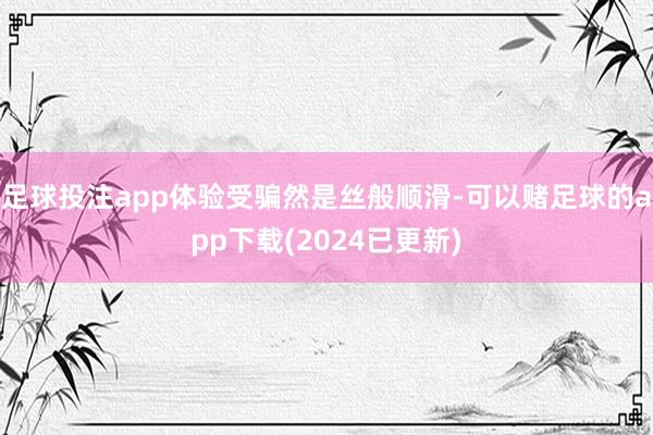 足球投注app体验受骗然是丝般顺滑-可以赌足球的app下载(2024已更新)