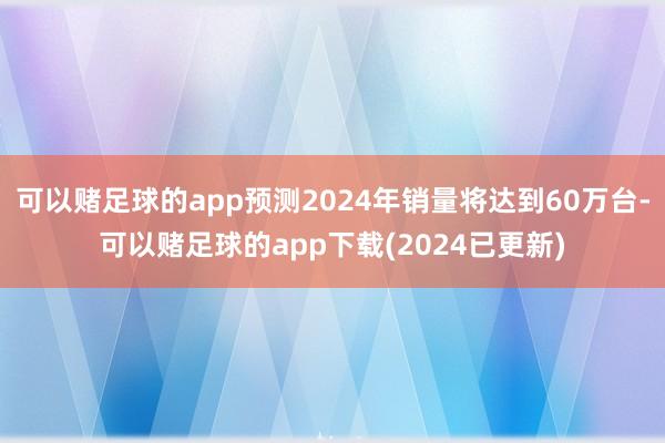 可以赌足球的app预测2024年销量将达到60万台-可以赌足球的app下载(2024已更新)