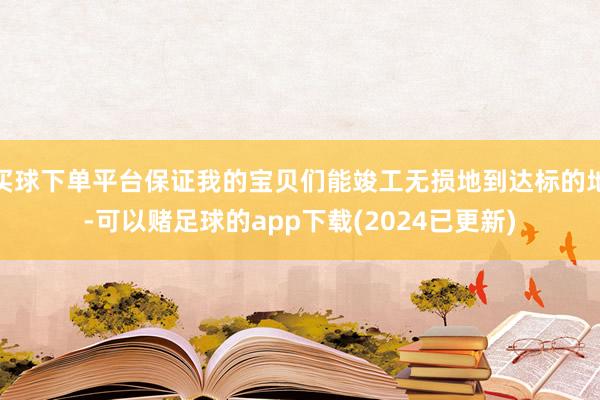 买球下单平台保证我的宝贝们能竣工无损地到达标的地-可以赌足球的app下载(2024已更新)