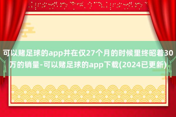 可以赌足球的app并在仅27个月的时候里终昭着30万的销量-可以赌足球的app下载(2024已更新)