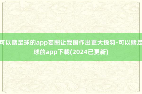 可以赌足球的app妄图让我国作出更大铩羽-可以赌足球的app下载(2024已更新)