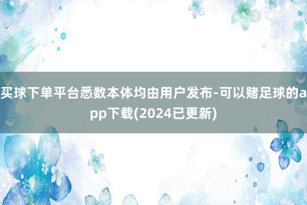 买球下单平台悉数本体均由用户发布-可以赌足球的app下载(2024已更新)