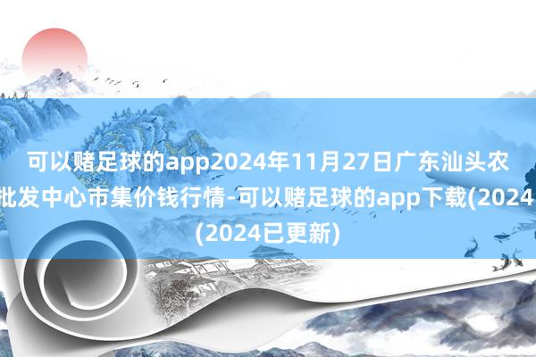 可以赌足球的app2024年11月27日广东汕头农副家具批发中心市集价钱行情-可以赌足球的app下载(2024已更新)