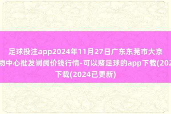 足球投注app2024年11月27日广东东莞市大京九农副产物中心批发阛阓价钱行情-可以赌足球的app下载(2024已更新)