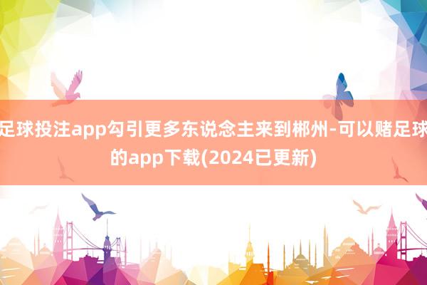 足球投注app勾引更多东说念主来到郴州-可以赌足球的app下载(2024已更新)