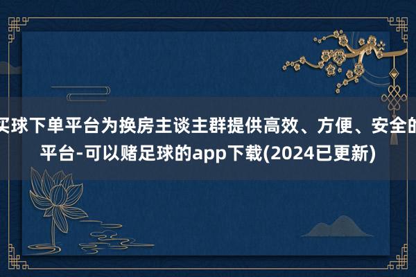 买球下单平台为换房主谈主群提供高效、方便、安全的平台-可以赌足球的app下载(2024已更新)