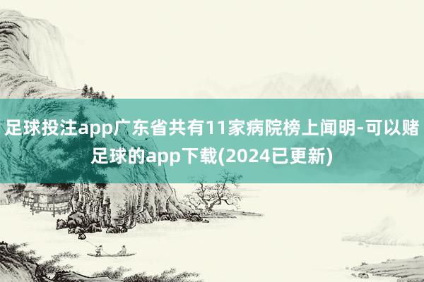 足球投注app广东省共有11家病院榜上闻明-可以赌足球的app下载(2024已更新)