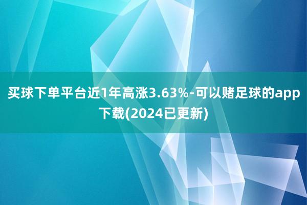 买球下单平台近1年高涨3.63%-可以赌足球的app下载(2024已更新)