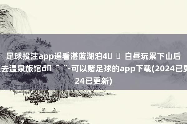 足球投注app遥看湛蓝湖泊4⃣️白昼玩累下山后径直去温泉旅馆🏨-可以赌足球的app下载(2024已更新)