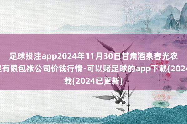 足球投注app2024年11月30日甘肃酒泉春光农家具市集有限包袱公司价钱行情-可以赌足球的app下载(2024已更新)