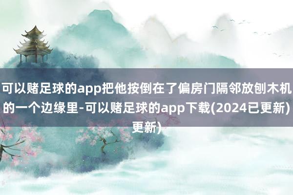 可以赌足球的app把他按倒在了偏房门隔邻放刨木机的一个边缘里-可以赌足球的app下载(2024已更新)