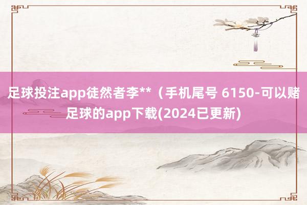 足球投注app徒然者李**（手机尾号 6150-可以赌足球的app下载(2024已更新)