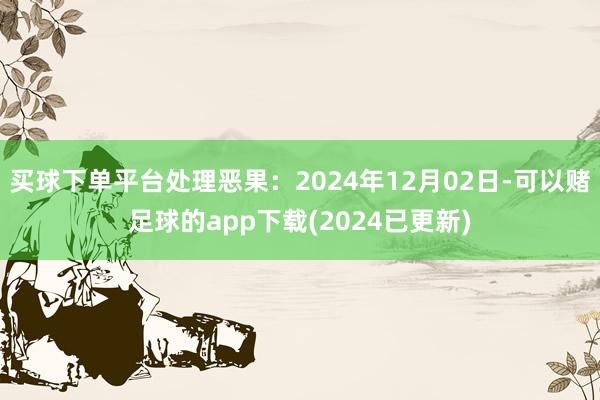 买球下单平台处理恶果：2024年12月02日-可以赌足球的app下载(2024已更新)