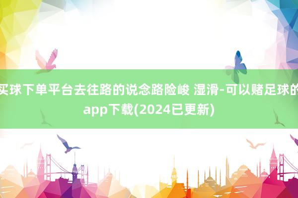 买球下单平台去往路的说念路险峻 湿滑-可以赌足球的app下载(2024已更新)