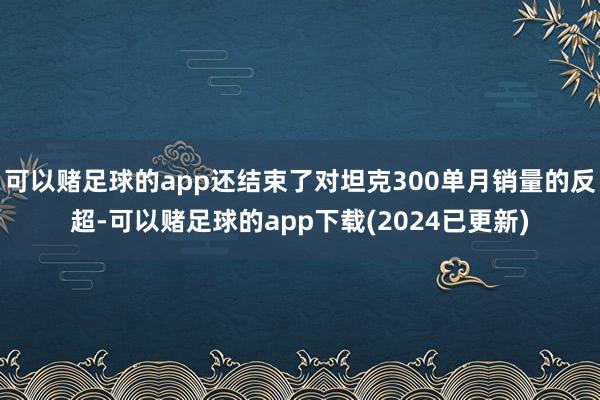 可以赌足球的app还结束了对坦克300单月销量的反超-可以赌足球的app下载(2024已更新)