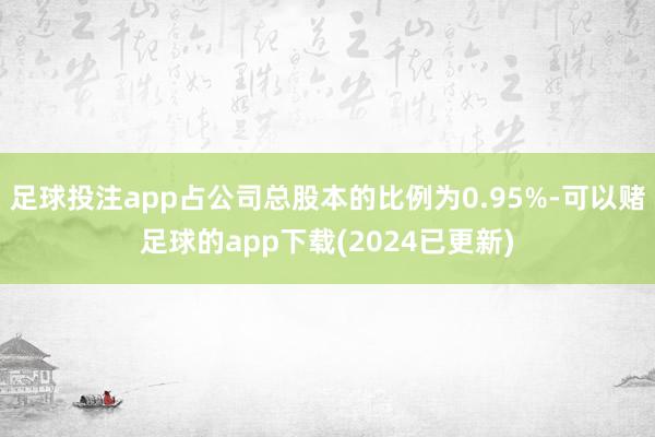 足球投注app占公司总股本的比例为0.95%-可以赌足球的app下载(2024已更新)