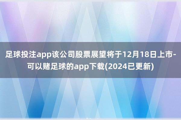 足球投注app该公司股票展望将于12月18日上市-可以赌足球的app下载(2024已更新)