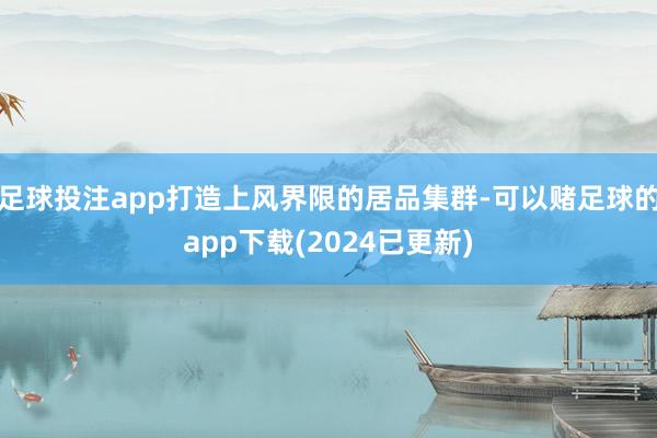 足球投注app打造上风界限的居品集群-可以赌足球的app下载(2024已更新)