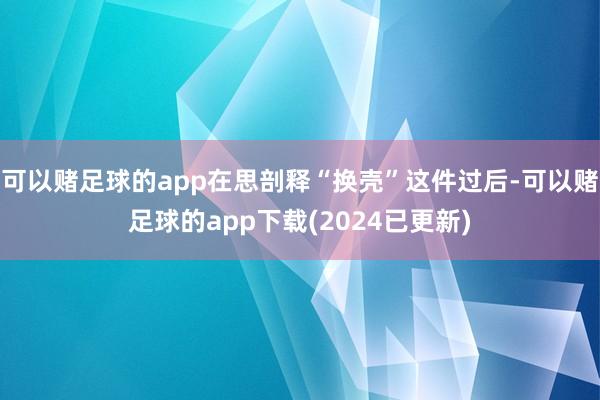 可以赌足球的app在思剖释“换壳”这件过后-可以赌足球的app下载(2024已更新)