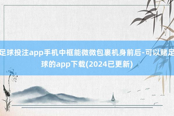 足球投注app手机中框能微微包裹机身前后-可以赌足球的app下载(2024已更新)