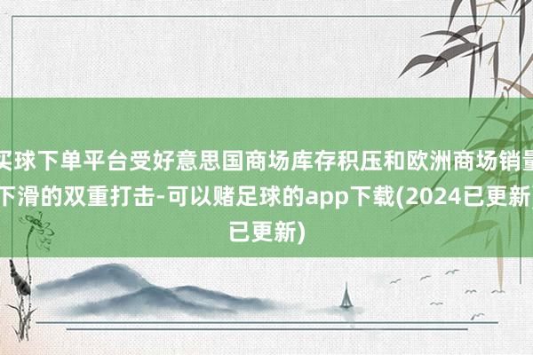 买球下单平台受好意思国商场库存积压和欧洲商场销量下滑的双重打击-可以赌足球的app下载(2024已更新)