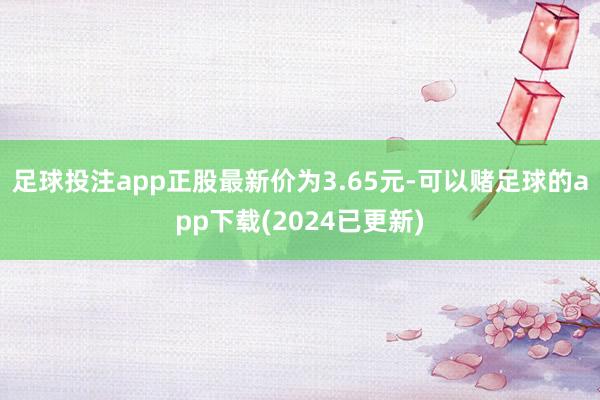 足球投注app正股最新价为3.65元-可以赌足球的app下载(2024已更新)